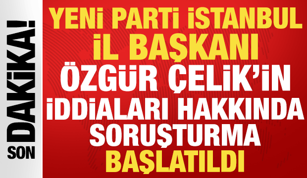 Yeni Parti İstanbul İl Başkanı Özgür Çelik'in iddialarına soruşturma