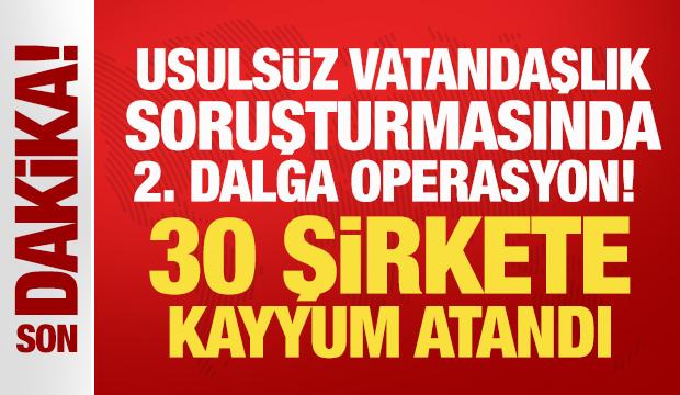 Usulsüz vatandaşlık soruşturmasında 2. dalga operasyon! 30 şirkete kayyum atandı