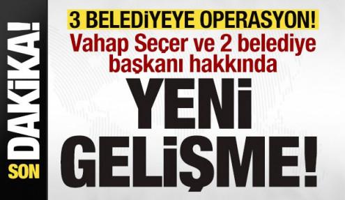 3 belediyeye operasyon! Vahap Seçer ve 2 belediye başkanı hakkında yeni gelişme!