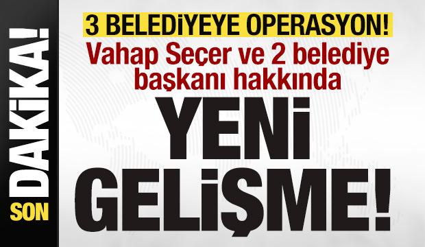 3 belediyeye operasyon! Vahap Seçer ve 2 belediye başkanı hakkında yeni gelişme!